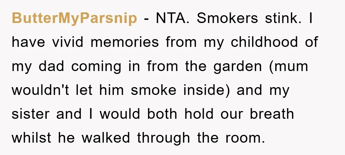 ButterMyParsnip − NTA. Smokers stink. I have vivid memories from my childhood of my dad coming in from the garden (mum wouldn't let him smoke inside) and my sister and...