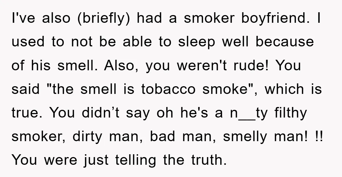 I've also (briefly) had a smoker boyfriend. I used to not be able to sleep well because of his smell. Also, you weren't rude! You said "the smell is tobacco...