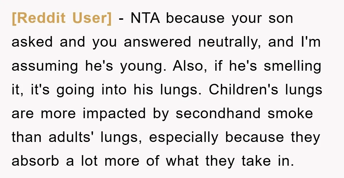 [Reddit User] − NTA because your son asked and you answered neutrally, and I'm assuming he's young. Also, if he's smelling it, it's going into his lungs. Children's lungs are...