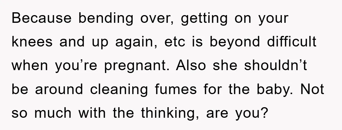 Because bending over, getting on your knees and up again, etc is beyond difficult when you’re pregnant. Also she shouldn’t be around cleaning fumes for the baby. Not so much...