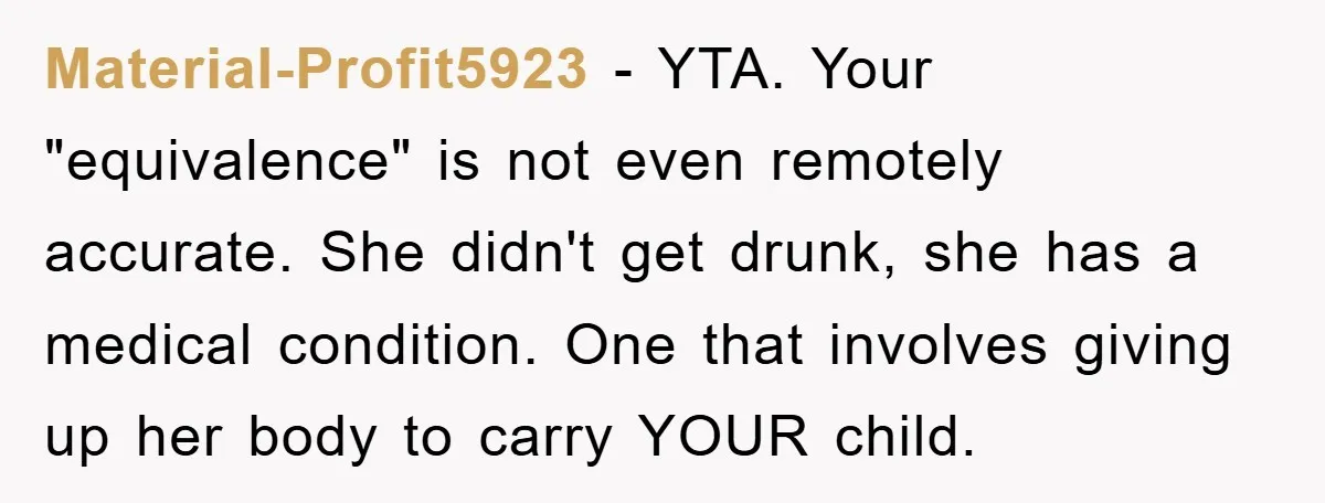 Material-Profit5923 − YTA. Your "equivalence" is not even remotely accurate. She didn't get drunk, she has a medical condition. One that involves giving up her body to carry YOUR child.
