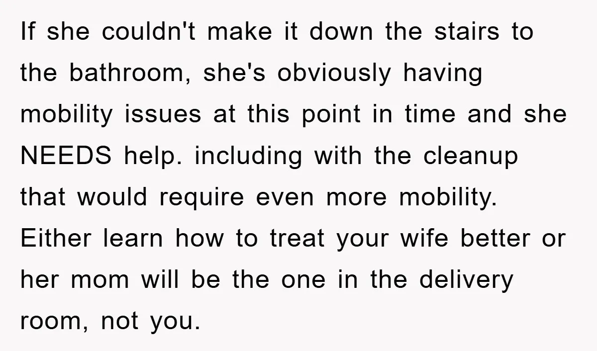 If she couldn't make it down the stairs to the bathroom, she's obviously having mobility issues at this point in time and she NEEDS help. including with the cleanup that...