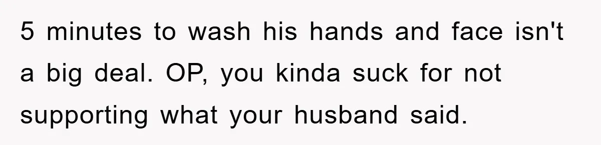 5 minutes to wash his hands and face isn't a big deal. OP, you kinda suck for not supporting what your husband said.