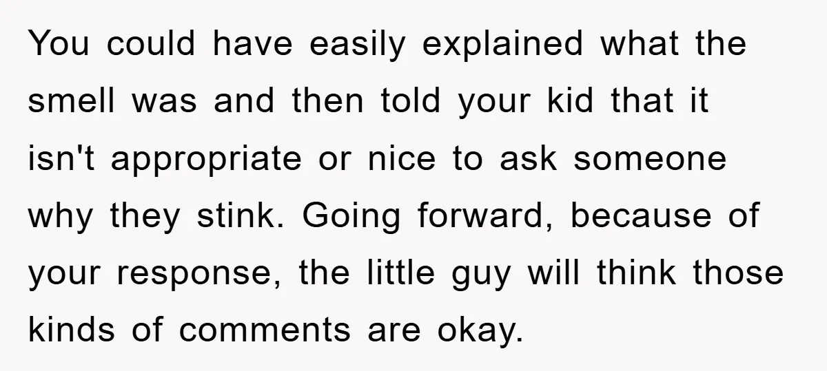 You could have easily explained what the smell was and then told your kid that it isn't appropriate or nice to ask someone why they stink. Going forward, because of...