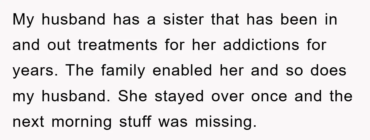 My husband has a sister that has been in and out treatments for her addictions for years. The family enabled her and so does my husband. She stayed over once...