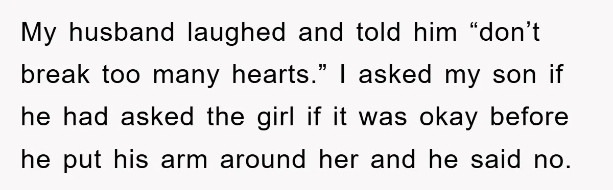 My husband laughed and told him “don’t break too many hearts.” I asked my son if he had asked the girl if it was okay before he put his arm...
