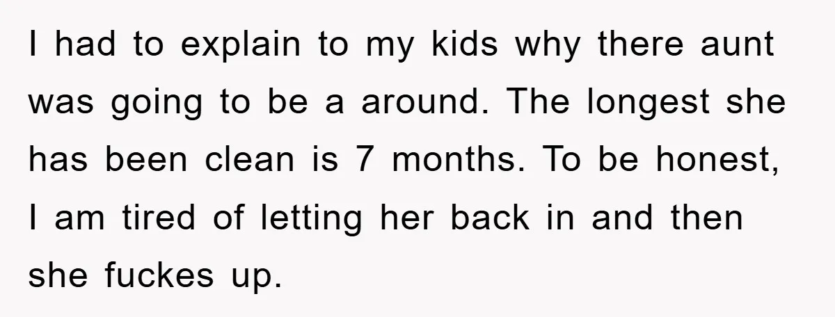 I had to explain to my kids why there aunt was going to be a around. The longest she has been clean is 7 months. To be honest, I am...