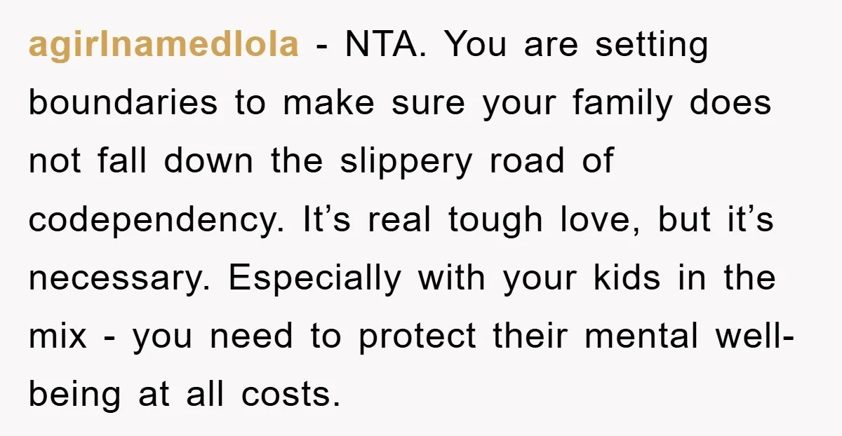 agirlnamedlola − NTA. You are setting boundaries to make sure your family does not fall down the slippery road of codependency. It’s real tough love, but it’s necessary. Especially with...
