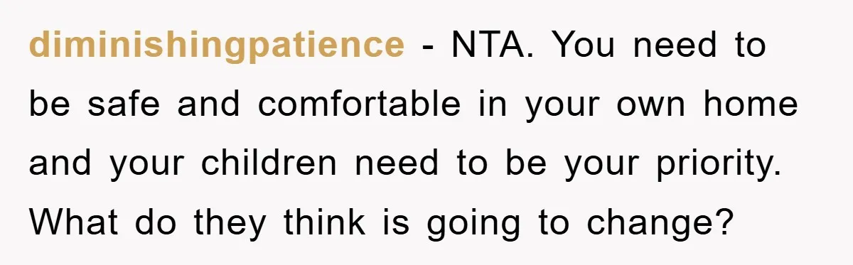 diminishingpatience − NTA. You need to be safe and comfortable in your own home and your children need to be your priority. What do they think is going to change?