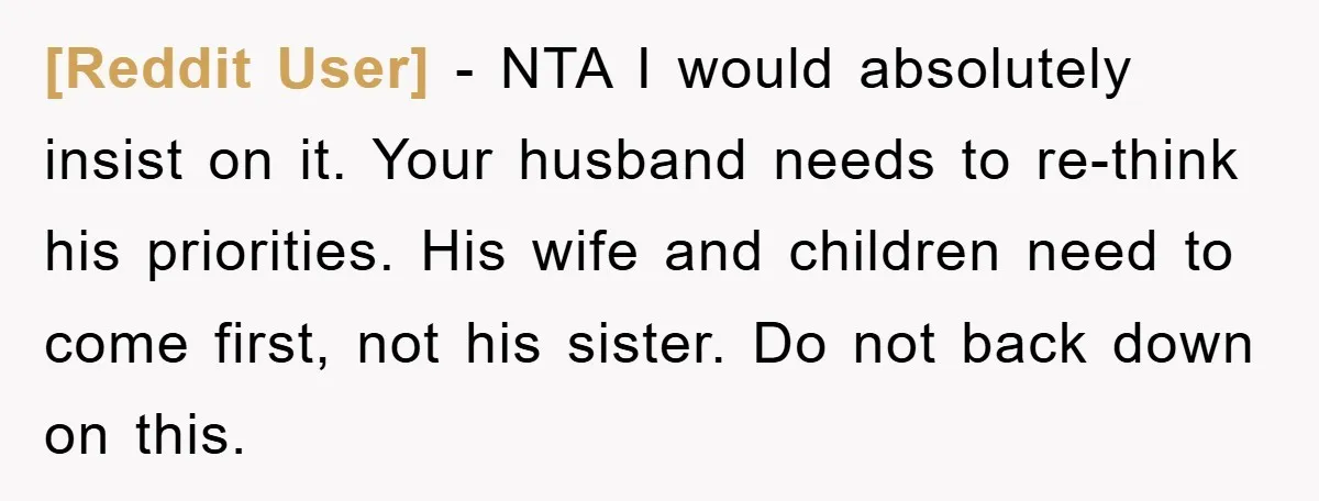 [Reddit User] − NTA I would absolutely insist on it. Your husband needs to re-think his priorities. His wife and children need to come first, not his sister. Do not...