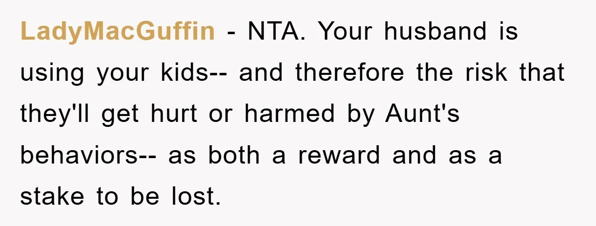 LadyMacGuffin − NTA. Your husband is using your kids-- and therefore the risk that they'll get hurt or harmed by Aunt's behaviors-- as both a reward and as a stake...