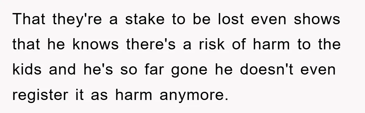 That they're a stake to be lost even shows that he knows there's a risk of harm to the kids and he's so far gone he doesn't even register it...