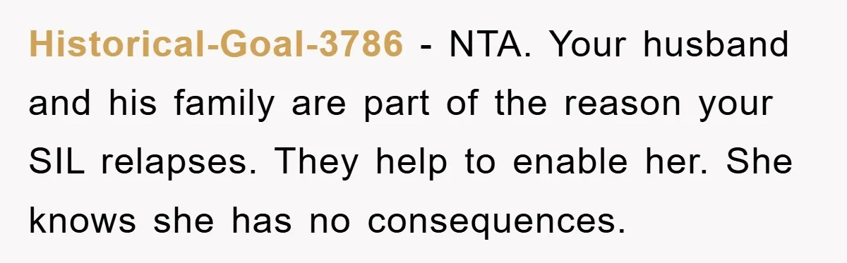Historical-Goal-3786 − NTA. Your husband and his family are part of the reason your SIL relapses. They help to enable her. She knows she has no consequences.