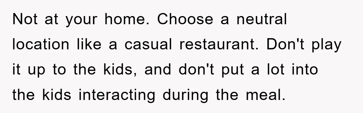Not at your home. Choose a neutral location like a casual restaurant. Don't play it up to the kids, and don't put a lot into the kids interacting during the...