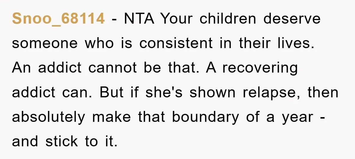 Snoo_68114 − NTA Your children deserve someone who is consistent in their lives. An addict cannot be that. A recovering addict can. But if she's shown relapse, then absolutely make...