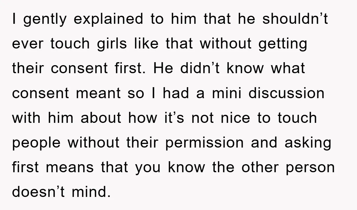 I gently explained to him that he shouldn’t ever touch girls like that without getting their consent first. He didn’t know what consent meant so I had a mini discussion...