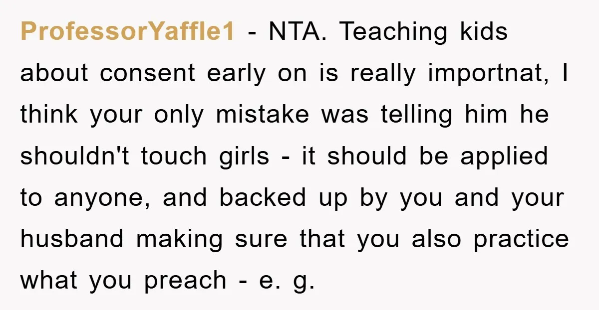 ProfessorYaffle1 − NTA. Teaching kids about consent early on is really importnat, I think your only mistake was telling him he shouldn't touch girls - it should be applied to...