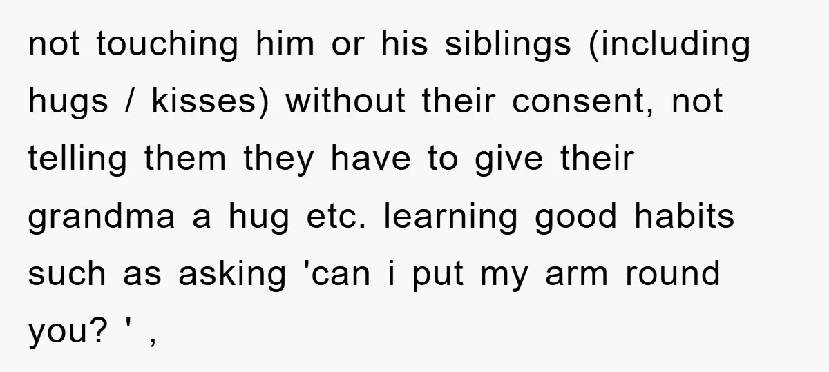 not touching him or his siblings (including hugs / kisses) without their consent, not telling them they have to give their grandma a hug etc. learning good habits such as...