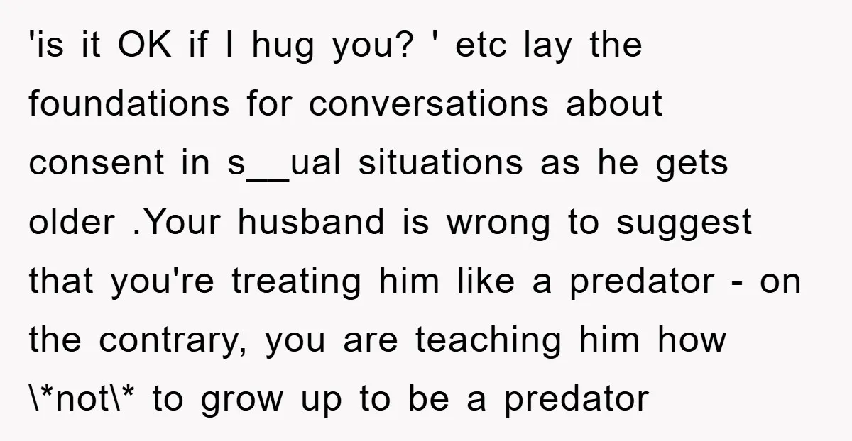 'is it OK if I hug you? ' etc lay the foundations for conversations about consent in s__ual situations as he gets older .Your husband is wrong to suggest that...