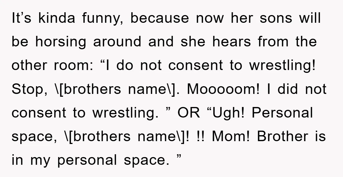 It’s kinda funny, because now her sons will be horsing around and she hears from the other room: “I do not consent to wrestling! Stop, \[brothers name\]. Mooooom! I did...