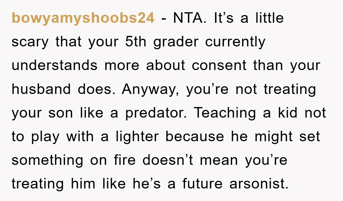 bowyamyshoobs24 − NTA. It’s a little scary that your 5th grader currently understands more about consent than your husband does. Anyway, you’re not treating your son like a predator. Teaching...