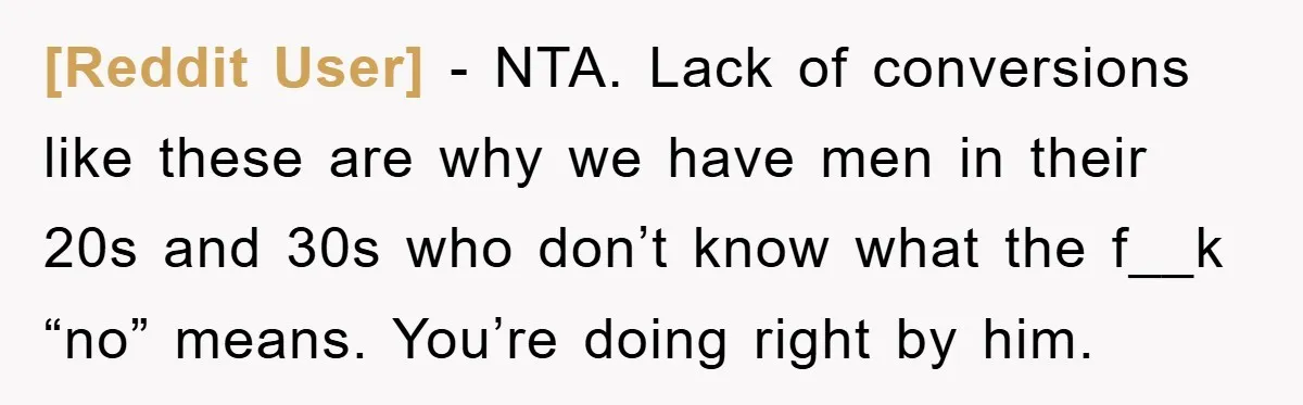 [Reddit User] − NTA. Lack of conversions like these are why we have men in their 20s and 30s who don’t know what the f__k “no” means. You’re doing right...