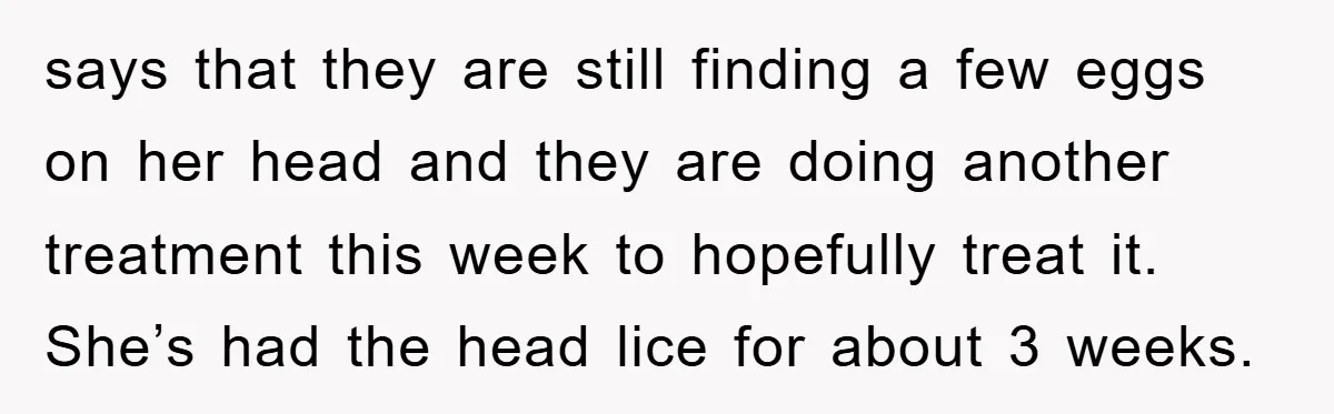 says that they are still finding a few eggs on her head and they are doing another treatment this week to hopefully treat it. She’s had the head lice for...