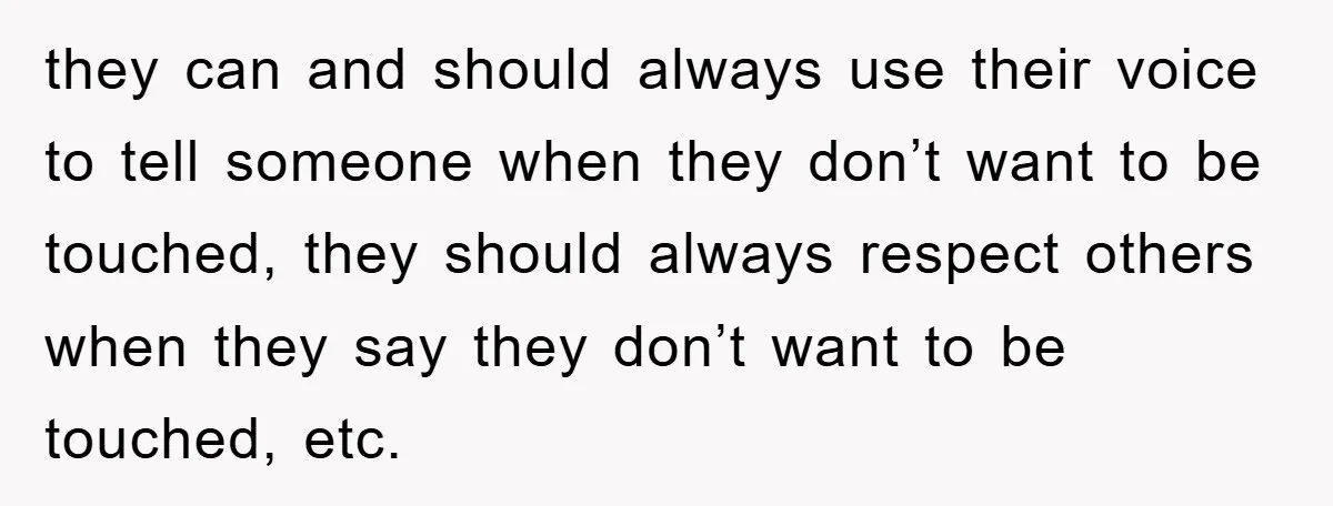 they can and should always use their voice to tell someone when they don’t want to be touched, they should always respect others when they say they don’t want to...