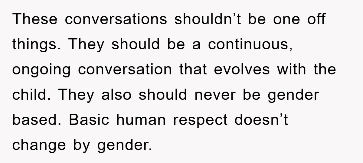 These conversations shouldn’t be one off things. They should be a continuous, ongoing conversation that evolves with the child. They also should never be gender based. Basic human respect doesn’t...