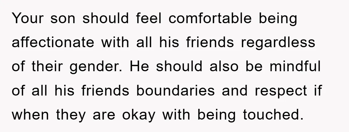 Your son should feel comfortable being affectionate with all his friends regardless of their gender. He should also be mindful of all his friends boundaries and respect if when they...