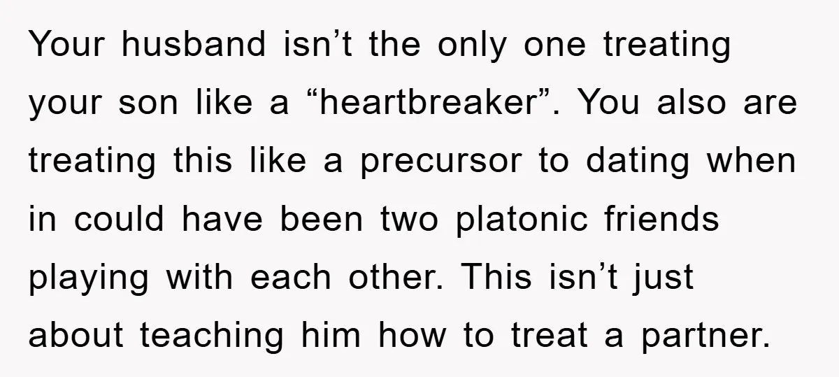 Your husband isn’t the only one treating your son like a “heartbreaker”. You also are treating this like a precursor to dating when in could have been two platonic friends...