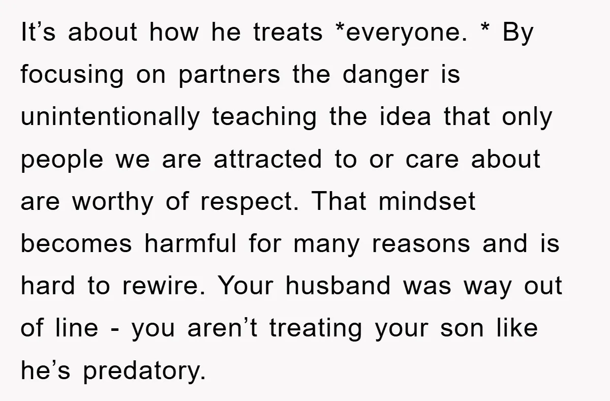 It’s about how he treats *everyone. * By focusing on partners the danger is unintentionally teaching the idea that only people we are attracted to or care about are worthy...