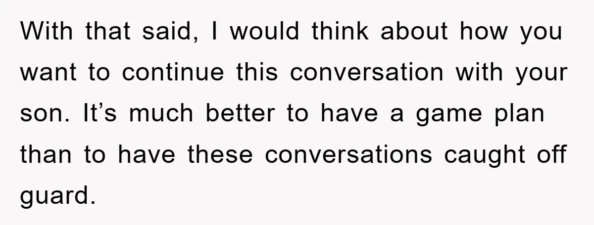With that said, I would think about how you want to continue this conversation with your son. It’s much better to have a game plan than to have these conversations...