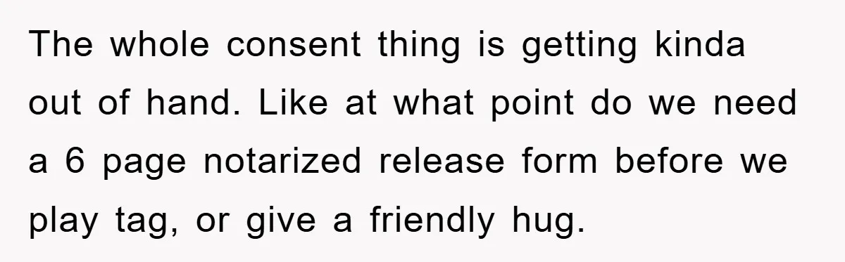 The whole consent thing is getting kinda out of hand. Like at what point do we need a 6 page notarized release form before we play tag, or give a...