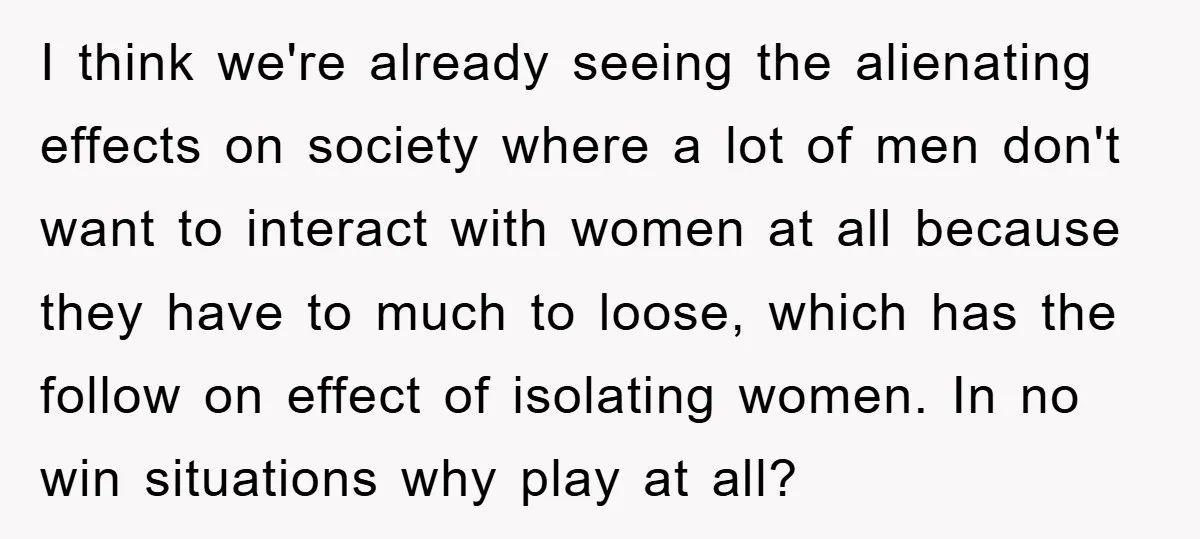 I think we're already seeing the alienating effects on society where a lot of men don't want to interact with women at all because they have to much to loose,...