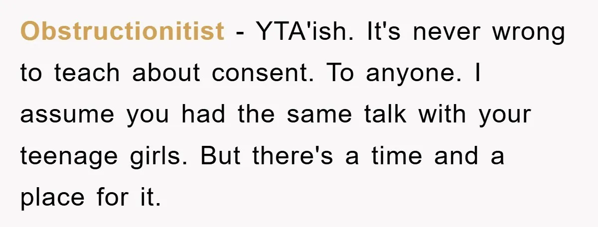 Obstructionitist − YTA'ish. It's never wrong to teach about consent. To anyone. I assume you had the same talk with your teenage girls. But there's a time and a place...