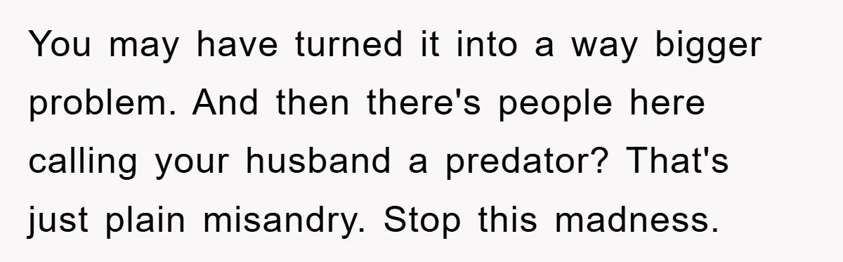 You may have turned it into a way bigger problem. And then there's people here calling your husband a predator? That's just plain misandry. Stop this madness.