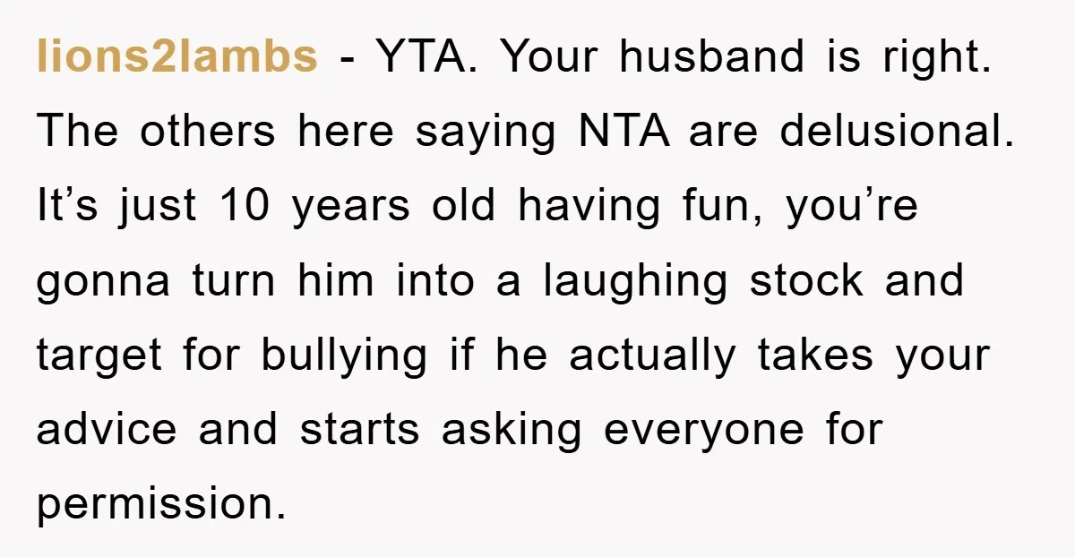 lions2lambs − YTA. Your husband is right. The others here saying NTA are delusional. It’s just 10 years old having fun, you’re gonna turn him into a laughing stock and...