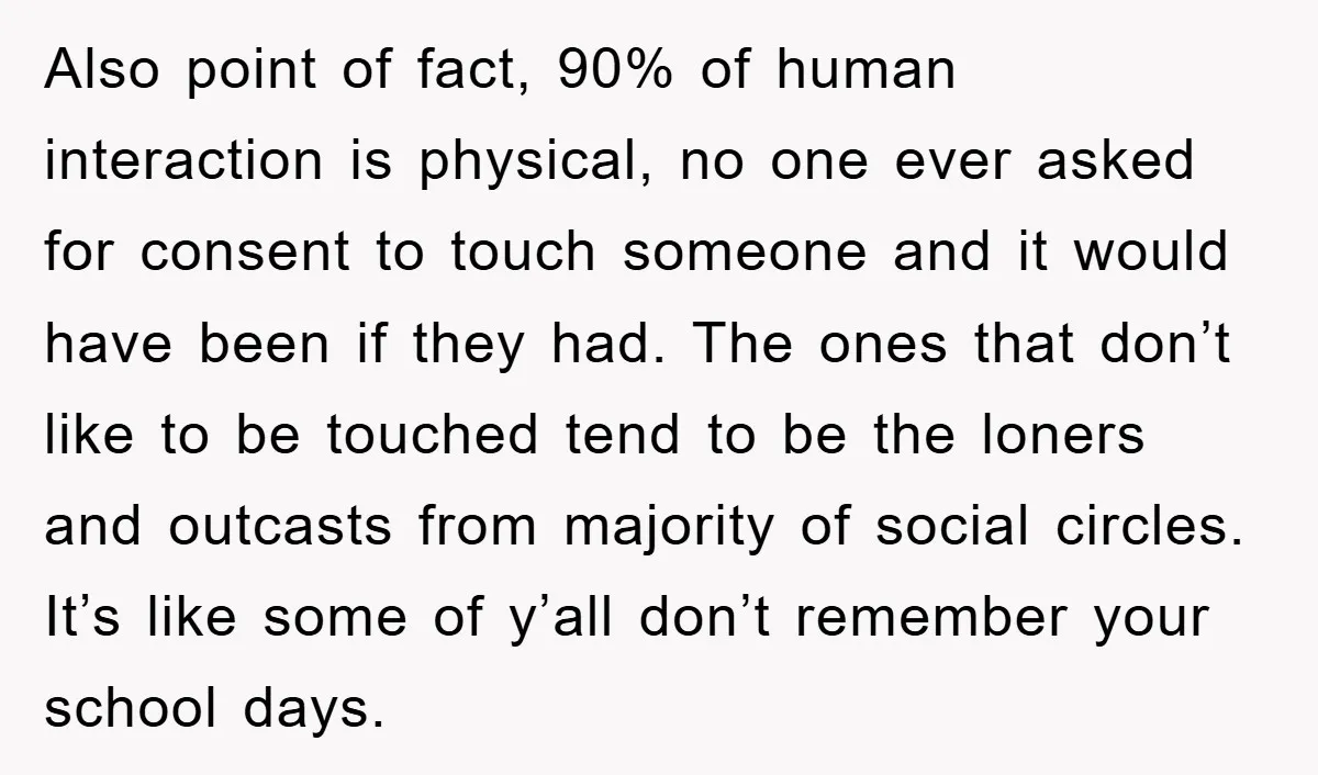 Also point of fact, 90% of human interaction is physical, no one ever asked for consent to touch someone and it would have been if they had. The ones that...