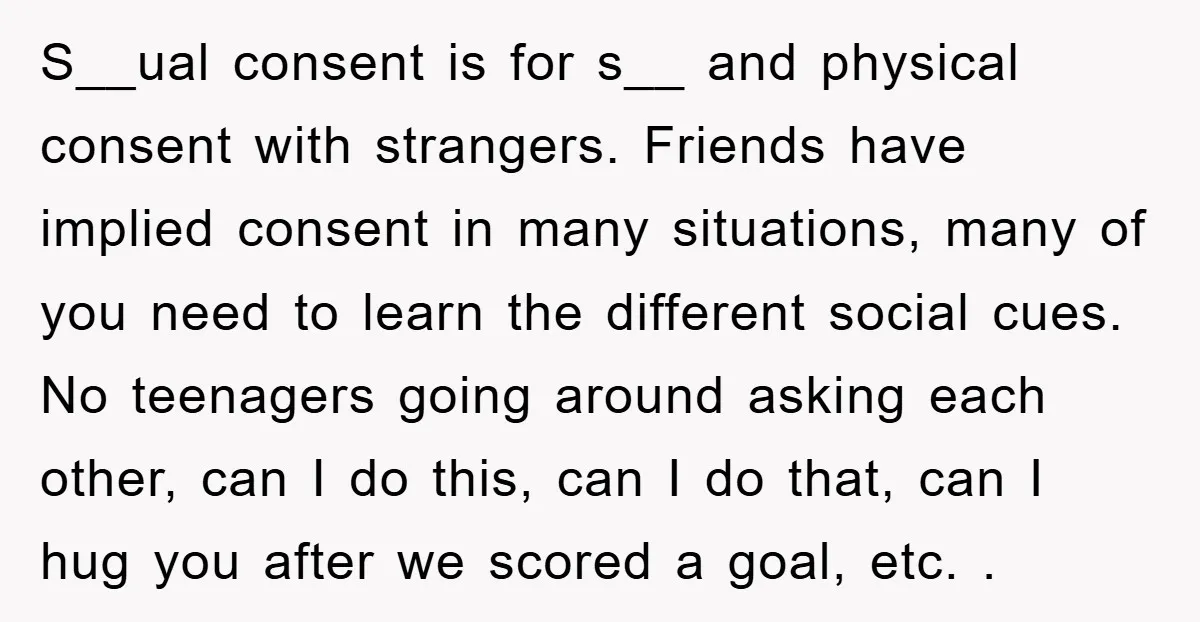 S__ual consent is for s__ and physical consent with strangers. Friends have implied consent in many situations, many of you need to learn the different social cues. No teenagers going...