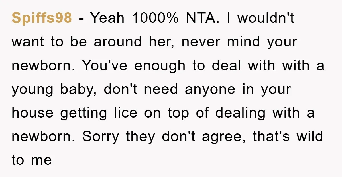Spiffs98 − Yeah 1000% NTA. I wouldn't want to be around her, never mind your newborn. You've enough to deal with with a young baby, don't need anyone in your...