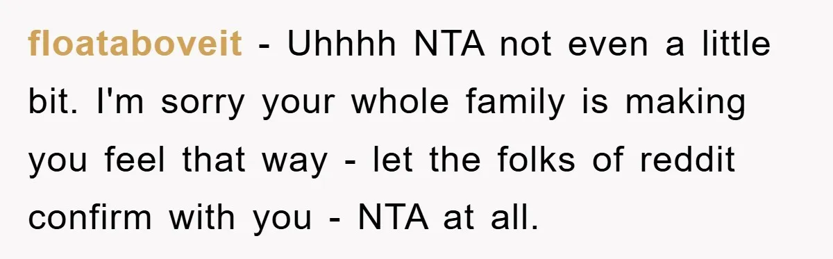 floataboveit − Uhhhh NTA not even a little bit. I'm sorry your whole family is making you feel that way - let the folks of reddit confirm with you -...