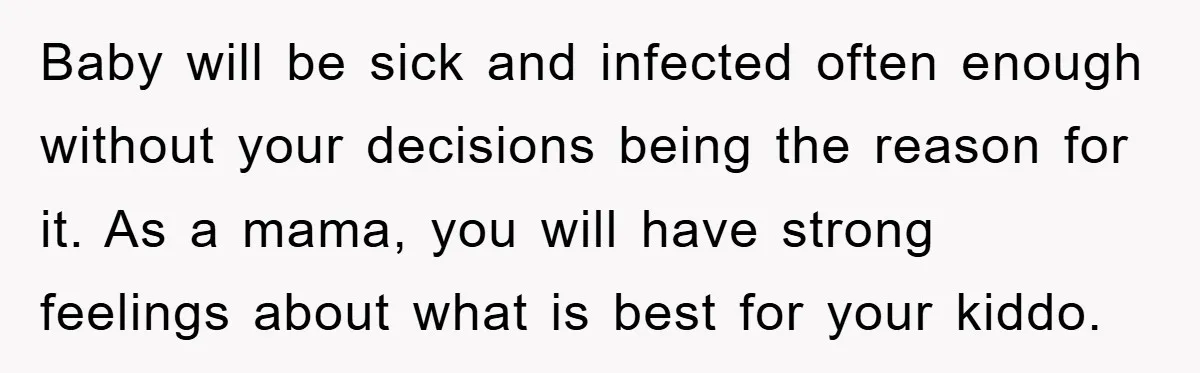 Baby will be sick and infected often enough without your decisions being the reason for it. As a mama, you will have strong feelings about what is best for your...