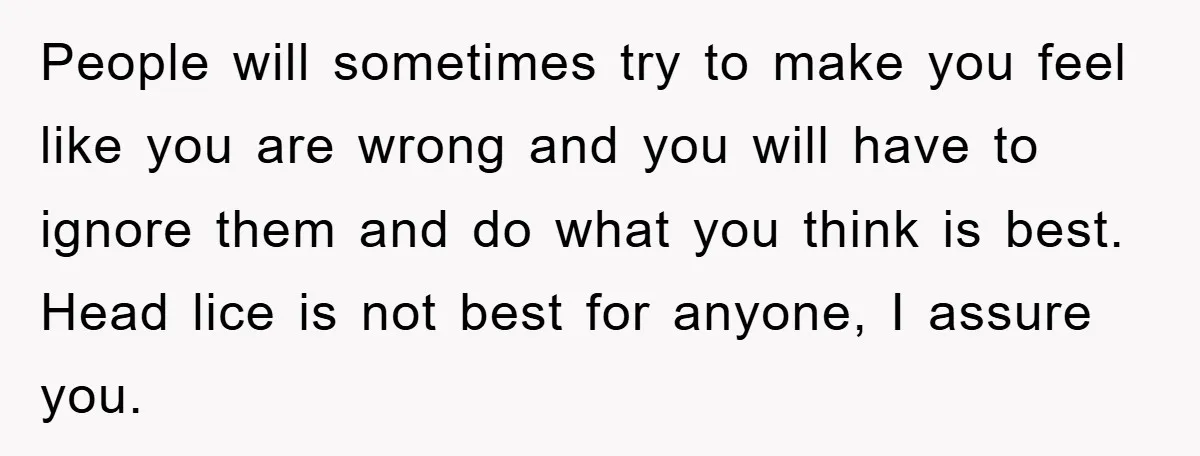 People will sometimes try to make you feel like you are wrong and you will have to ignore them and do what you think is best. Head lice is not...