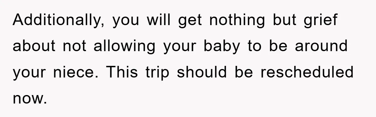 Additionally, you will get nothing but grief about not allowing your baby to be around your niece. This trip should be rescheduled now.