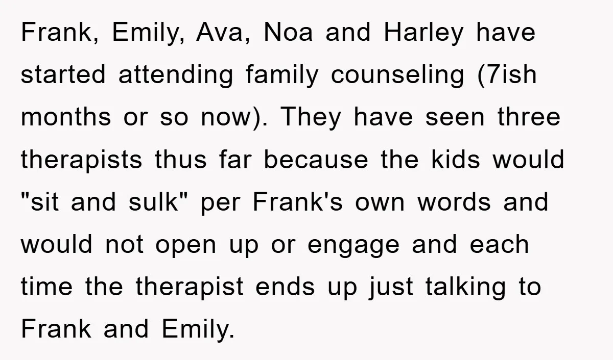 Frank, Emily, Ava, Noa and Harley have started attending family counseling (7ish months or so now). They have seen three therapists thus far because the kids would "sit and sulk"...