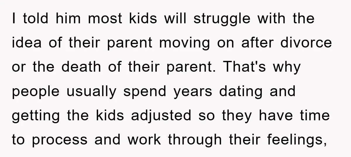 I told him most kids will struggle with the idea of their parent moving on after divorce or the death of their parent. That's why people usually spend years dating...