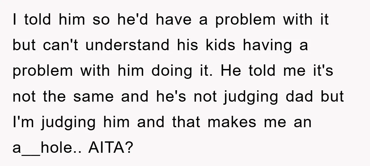 I told him so he'd have a problem with it but can't understand his kids having a problem with him doing it. He told me it's not the same and...