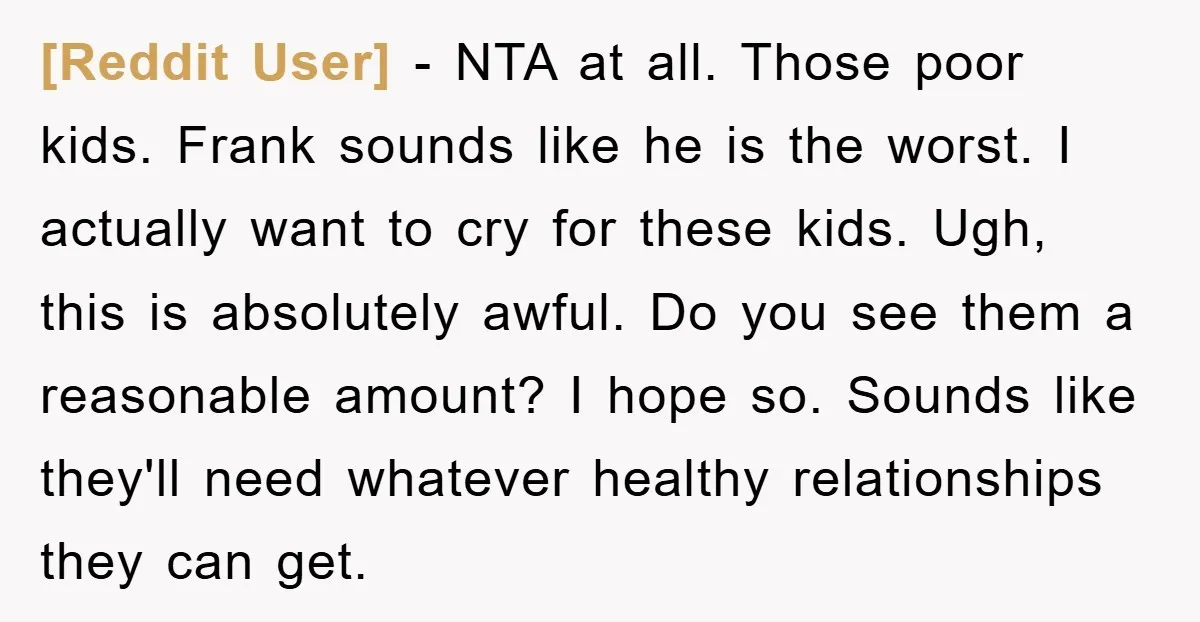 [Reddit User] − NTA at all. Those poor kids. Frank sounds like he is the worst. I actually want to cry for these kids. Ugh, this is absolutely awful. Do...