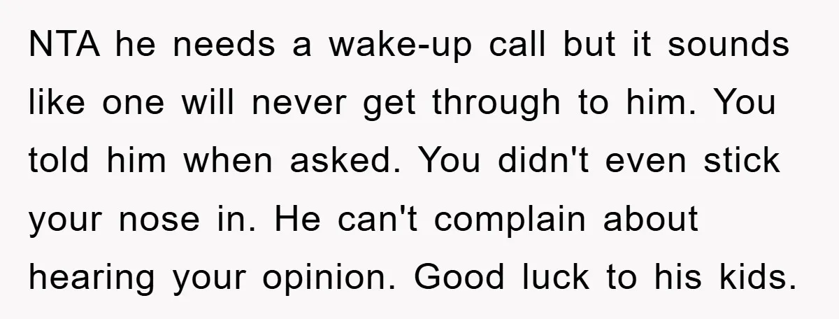 NTA he needs a wake-up call but it sounds like one will never get through to him. You told him when asked. You didn't even stick your nose in. He...